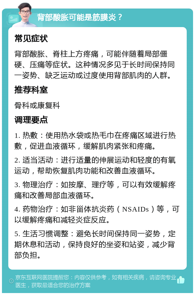 背部酸胀可能是筋膜炎？ 常见症状 背部酸胀、脊柱上方疼痛，可能伴随着局部僵硬、压痛等症状。这种情况多见于长时间保持同一姿势、缺乏运动或过度使用背部肌肉的人群。 推荐科室 骨科或康复科 调理要点 1. 热敷：使用热水袋或热毛巾在疼痛区域进行热敷，促进血液循环，缓解肌肉紧张和疼痛。 2. 适当活动：进行适量的伸展运动和轻度的有氧运动，帮助恢复肌肉功能和改善血液循环。 3. 物理治疗：如按摩、理疗等，可以有效缓解疼痛和改善局部血液循环。 4. 药物治疗：如非甾体抗炎药（NSAIDs）等，可以缓解疼痛和减轻炎症反应。 5. 生活习惯调整：避免长时间保持同一姿势，定期休息和活动，保持良好的坐姿和站姿，减少背部负担。