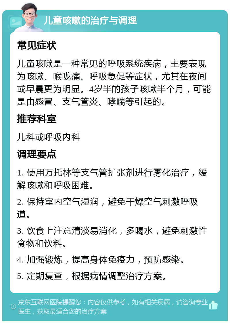 儿童咳嗽的治疗与调理 常见症状 儿童咳嗽是一种常见的呼吸系统疾病，主要表现为咳嗽、喉咙痛、呼吸急促等症状，尤其在夜间或早晨更为明显。4岁半的孩子咳嗽半个月，可能是由感冒、支气管炎、哮喘等引起的。 推荐科室 儿科或呼吸内科 调理要点 1. 使用万托林等支气管扩张剂进行雾化治疗，缓解咳嗽和呼吸困难。 2. 保持室内空气湿润，避免干燥空气刺激呼吸道。 3. 饮食上注意清淡易消化，多喝水，避免刺激性食物和饮料。 4. 加强锻炼，提高身体免疫力，预防感染。 5. 定期复查，根据病情调整治疗方案。