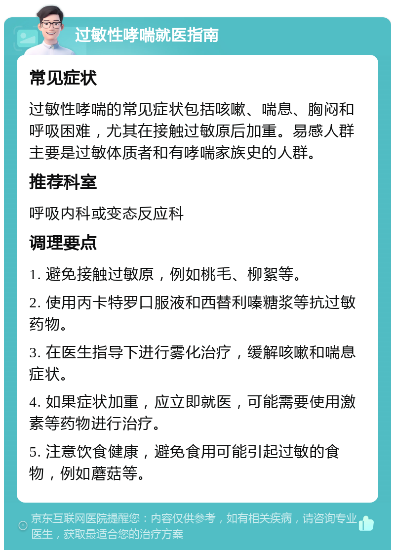 过敏性哮喘就医指南 常见症状 过敏性哮喘的常见症状包括咳嗽、喘息、胸闷和呼吸困难，尤其在接触过敏原后加重。易感人群主要是过敏体质者和有哮喘家族史的人群。 推荐科室 呼吸内科或变态反应科 调理要点 1. 避免接触过敏原，例如桃毛、柳絮等。 2. 使用丙卡特罗口服液和西替利嗪糖浆等抗过敏药物。 3. 在医生指导下进行雾化治疗，缓解咳嗽和喘息症状。 4. 如果症状加重，应立即就医，可能需要使用激素等药物进行治疗。 5. 注意饮食健康，避免食用可能引起过敏的食物，例如蘑菇等。