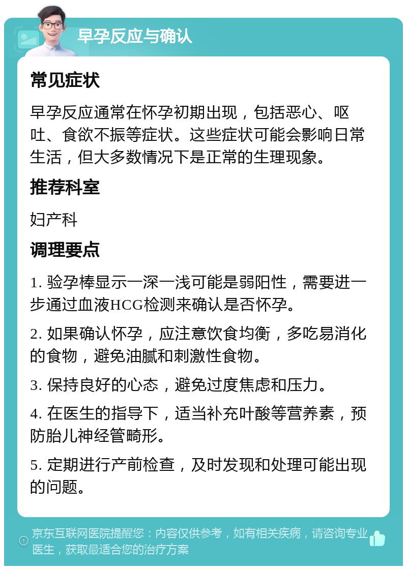 早孕反应与确认 常见症状 早孕反应通常在怀孕初期出现，包括恶心、呕吐、食欲不振等症状。这些症状可能会影响日常生活，但大多数情况下是正常的生理现象。 推荐科室 妇产科 调理要点 1. 验孕棒显示一深一浅可能是弱阳性，需要进一步通过血液HCG检测来确认是否怀孕。 2. 如果确认怀孕，应注意饮食均衡，多吃易消化的食物，避免油腻和刺激性食物。 3. 保持良好的心态，避免过度焦虑和压力。 4. 在医生的指导下，适当补充叶酸等营养素，预防胎儿神经管畸形。 5. 定期进行产前检查，及时发现和处理可能出现的问题。