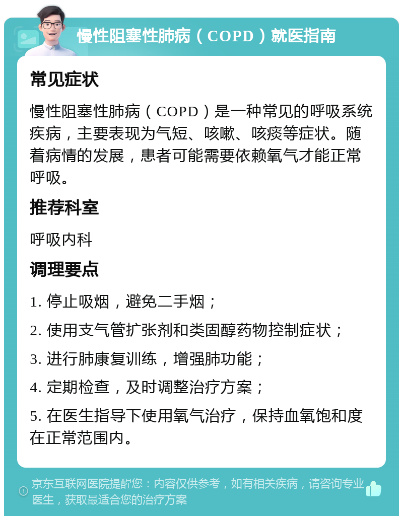 慢性阻塞性肺病（COPD）就医指南 常见症状 慢性阻塞性肺病（COPD）是一种常见的呼吸系统疾病，主要表现为气短、咳嗽、咳痰等症状。随着病情的发展，患者可能需要依赖氧气才能正常呼吸。 推荐科室 呼吸内科 调理要点 1. 停止吸烟，避免二手烟； 2. 使用支气管扩张剂和类固醇药物控制症状； 3. 进行肺康复训练，增强肺功能； 4. 定期检查，及时调整治疗方案； 5. 在医生指导下使用氧气治疗，保持血氧饱和度在正常范围内。