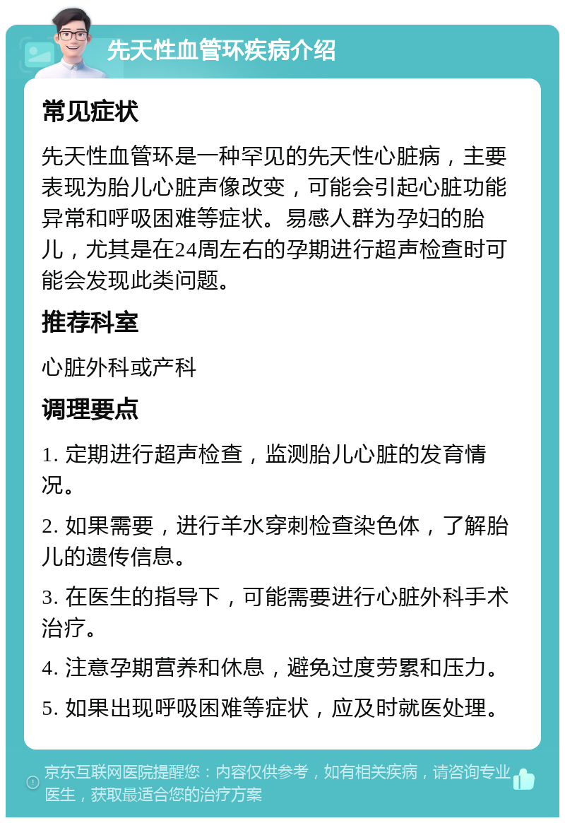 先天性血管环疾病介绍 常见症状 先天性血管环是一种罕见的先天性心脏病，主要表现为胎儿心脏声像改变，可能会引起心脏功能异常和呼吸困难等症状。易感人群为孕妇的胎儿，尤其是在24周左右的孕期进行超声检查时可能会发现此类问题。 推荐科室 心脏外科或产科 调理要点 1. 定期进行超声检查，监测胎儿心脏的发育情况。 2. 如果需要，进行羊水穿刺检查染色体，了解胎儿的遗传信息。 3. 在医生的指导下，可能需要进行心脏外科手术治疗。 4. 注意孕期营养和休息，避免过度劳累和压力。 5. 如果出现呼吸困难等症状，应及时就医处理。