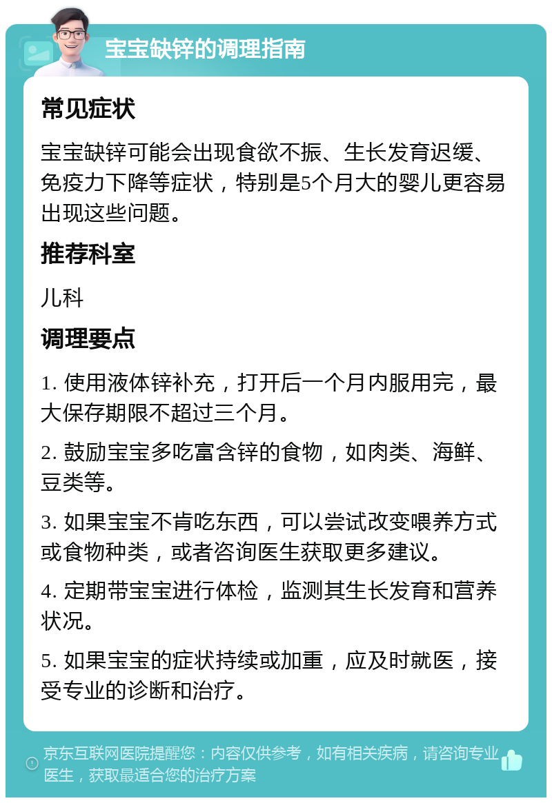 宝宝缺锌的调理指南 常见症状 宝宝缺锌可能会出现食欲不振、生长发育迟缓、免疫力下降等症状，特别是5个月大的婴儿更容易出现这些问题。 推荐科室 儿科 调理要点 1. 使用液体锌补充，打开后一个月内服用完，最大保存期限不超过三个月。 2. 鼓励宝宝多吃富含锌的食物，如肉类、海鲜、豆类等。 3. 如果宝宝不肯吃东西，可以尝试改变喂养方式或食物种类，或者咨询医生获取更多建议。 4. 定期带宝宝进行体检，监测其生长发育和营养状况。 5. 如果宝宝的症状持续或加重，应及时就医，接受专业的诊断和治疗。