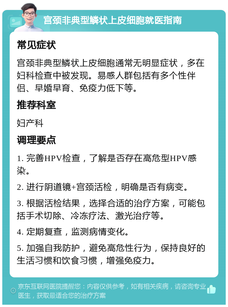 宫颈非典型鳞状上皮细胞就医指南 常见症状 宫颈非典型鳞状上皮细胞通常无明显症状，多在妇科检查中被发现。易感人群包括有多个性伴侣、早婚早育、免疫力低下等。 推荐科室 妇产科 调理要点 1. 完善HPV检查，了解是否存在高危型HPV感染。 2. 进行阴道镜+宫颈活检，明确是否有病变。 3. 根据活检结果，选择合适的治疗方案，可能包括手术切除、冷冻疗法、激光治疗等。 4. 定期复查，监测病情变化。 5. 加强自我防护，避免高危性行为，保持良好的生活习惯和饮食习惯，增强免疫力。