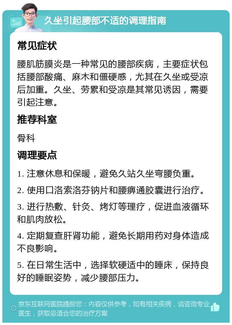 久坐引起腰部不适的调理指南 常见症状 腰肌筋膜炎是一种常见的腰部疾病，主要症状包括腰部酸痛、麻木和僵硬感，尤其在久坐或受凉后加重。久坐、劳累和受凉是其常见诱因，需要引起注意。 推荐科室 骨科 调理要点 1. 注意休息和保暖，避免久站久坐弯腰负重。 2. 使用口洛索洛芬钠片和腰痹通胶囊进行治疗。 3. 进行热敷、针灸、烤灯等理疗，促进血液循环和肌肉放松。 4. 定期复查肝肾功能，避免长期用药对身体造成不良影响。 5. 在日常生活中，选择软硬适中的睡床，保持良好的睡眠姿势，减少腰部压力。