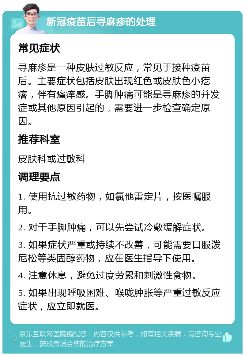 新冠疫苗后寻麻疹的处理 常见症状 寻麻疹是一种皮肤过敏反应，常见于接种疫苗后。主要症状包括皮肤出现红色或皮肤色小疙瘩，伴有瘙痒感。手脚肿痛可能是寻麻疹的并发症或其他原因引起的，需要进一步检查确定原因。 推荐科室 皮肤科或过敏科 调理要点 1. 使用抗过敏药物，如氯他雷定片，按医嘱服用。 2. 对于手脚肿痛，可以先尝试冷敷缓解症状。 3. 如果症状严重或持续不改善，可能需要口服泼尼松等类固醇药物，应在医生指导下使用。 4. 注意休息，避免过度劳累和刺激性食物。 5. 如果出现呼吸困难、喉咙肿胀等严重过敏反应症状，应立即就医。