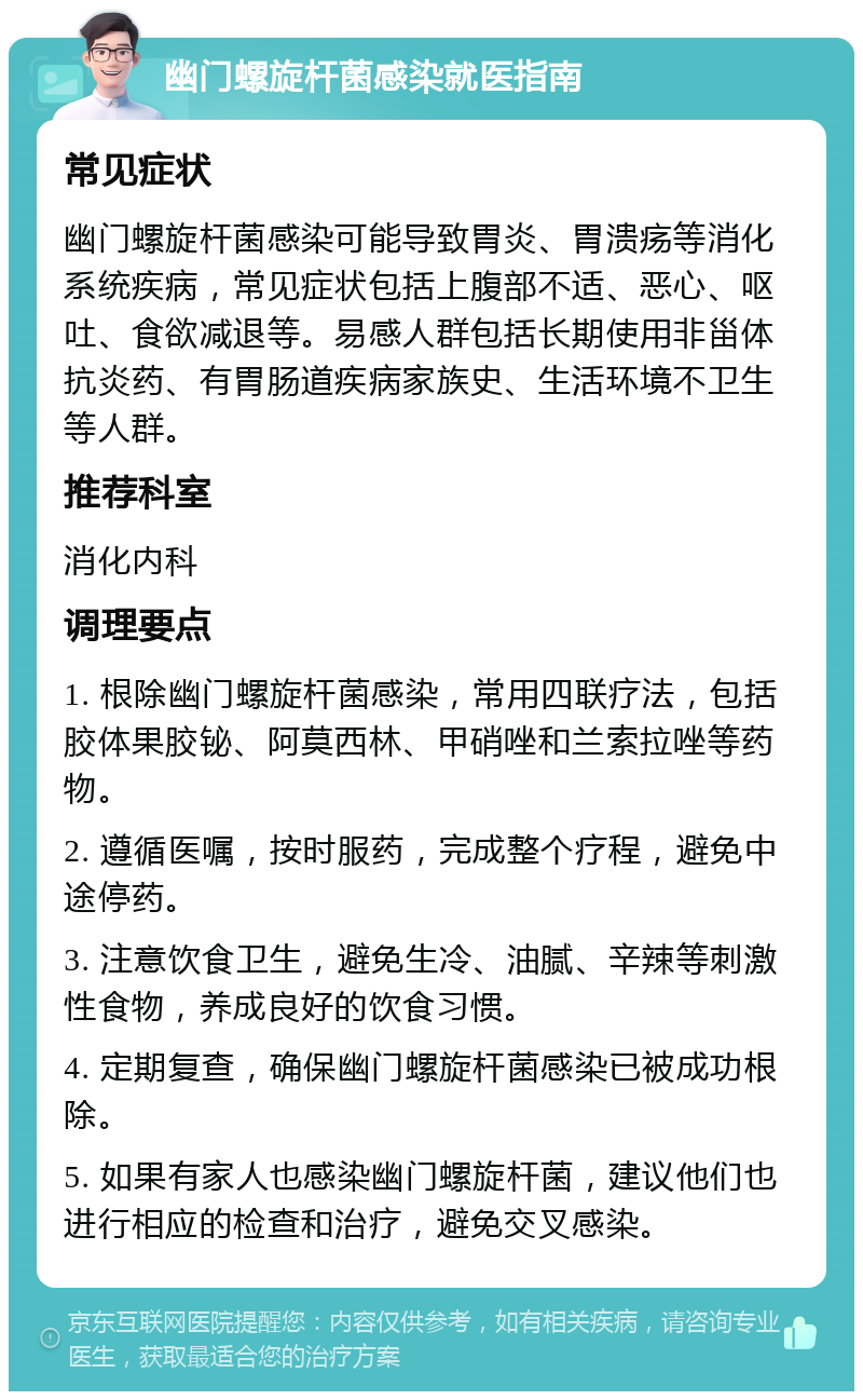 幽门螺旋杆菌感染就医指南 常见症状 幽门螺旋杆菌感染可能导致胃炎、胃溃疡等消化系统疾病，常见症状包括上腹部不适、恶心、呕吐、食欲减退等。易感人群包括长期使用非甾体抗炎药、有胃肠道疾病家族史、生活环境不卫生等人群。 推荐科室 消化内科 调理要点 1. 根除幽门螺旋杆菌感染，常用四联疗法，包括胶体果胶铋、阿莫西林、甲硝唑和兰索拉唑等药物。 2. 遵循医嘱，按时服药，完成整个疗程，避免中途停药。 3. 注意饮食卫生，避免生冷、油腻、辛辣等刺激性食物，养成良好的饮食习惯。 4. 定期复查，确保幽门螺旋杆菌感染已被成功根除。 5. 如果有家人也感染幽门螺旋杆菌，建议他们也进行相应的检查和治疗，避免交叉感染。