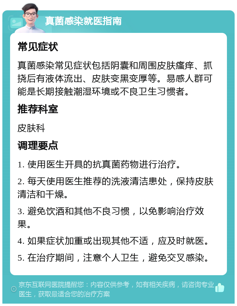 真菌感染就医指南 常见症状 真菌感染常见症状包括阴囊和周围皮肤瘙痒、抓挠后有液体流出、皮肤变黑变厚等。易感人群可能是长期接触潮湿环境或不良卫生习惯者。 推荐科室 皮肤科 调理要点 1. 使用医生开具的抗真菌药物进行治疗。 2. 每天使用医生推荐的洗液清洁患处，保持皮肤清洁和干燥。 3. 避免饮酒和其他不良习惯，以免影响治疗效果。 4. 如果症状加重或出现其他不适，应及时就医。 5. 在治疗期间，注意个人卫生，避免交叉感染。