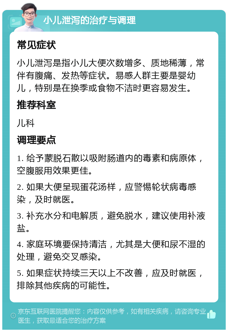 小儿泄泻的治疗与调理 常见症状 小儿泄泻是指小儿大便次数增多、质地稀薄，常伴有腹痛、发热等症状。易感人群主要是婴幼儿，特别是在换季或食物不洁时更容易发生。 推荐科室 儿科 调理要点 1. 给予蒙脱石散以吸附肠道内的毒素和病原体，空腹服用效果更佳。 2. 如果大便呈现蛋花汤样，应警惕轮状病毒感染，及时就医。 3. 补充水分和电解质，避免脱水，建议使用补液盐。 4. 家庭环境要保持清洁，尤其是大便和尿不湿的处理，避免交叉感染。 5. 如果症状持续三天以上不改善，应及时就医，排除其他疾病的可能性。