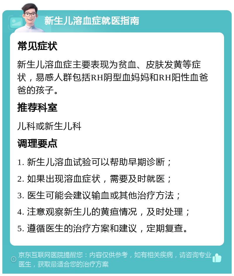 新生儿溶血症就医指南 常见症状 新生儿溶血症主要表现为贫血、皮肤发黄等症状，易感人群包括RH阴型血妈妈和RH阳性血爸爸的孩子。 推荐科室 儿科或新生儿科 调理要点 1. 新生儿溶血试验可以帮助早期诊断； 2. 如果出现溶血症状，需要及时就医； 3. 医生可能会建议输血或其他治疗方法； 4. 注意观察新生儿的黄疸情况，及时处理； 5. 遵循医生的治疗方案和建议，定期复查。