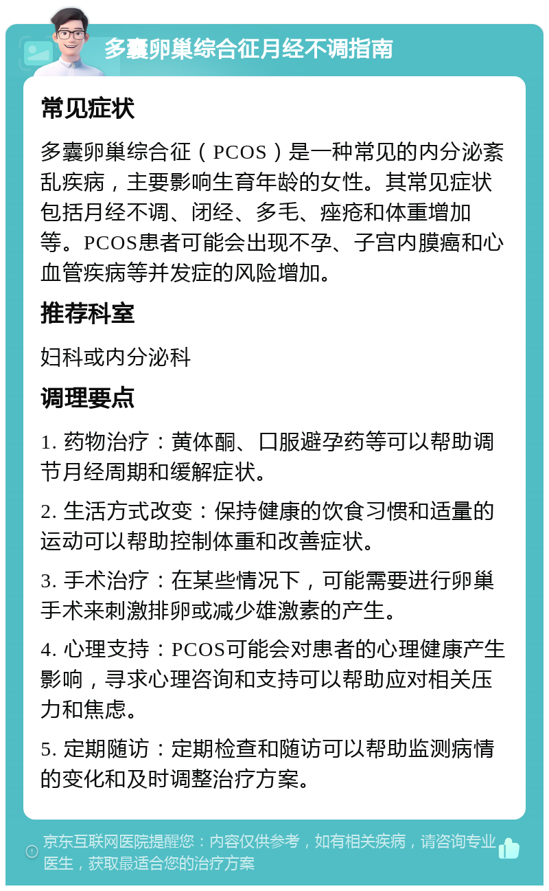 多囊卵巢综合征月经不调指南 常见症状 多囊卵巢综合征（PCOS）是一种常见的内分泌紊乱疾病，主要影响生育年龄的女性。其常见症状包括月经不调、闭经、多毛、痤疮和体重增加等。PCOS患者可能会出现不孕、子宫内膜癌和心血管疾病等并发症的风险增加。 推荐科室 妇科或内分泌科 调理要点 1. 药物治疗：黄体酮、口服避孕药等可以帮助调节月经周期和缓解症状。 2. 生活方式改变：保持健康的饮食习惯和适量的运动可以帮助控制体重和改善症状。 3. 手术治疗：在某些情况下，可能需要进行卵巢手术来刺激排卵或减少雄激素的产生。 4. 心理支持：PCOS可能会对患者的心理健康产生影响，寻求心理咨询和支持可以帮助应对相关压力和焦虑。 5. 定期随访：定期检查和随访可以帮助监测病情的变化和及时调整治疗方案。