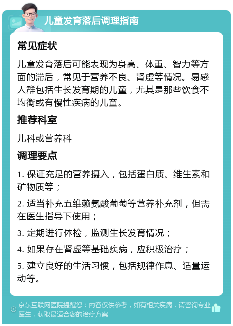 儿童发育落后调理指南 常见症状 儿童发育落后可能表现为身高、体重、智力等方面的滞后，常见于营养不良、肾虚等情况。易感人群包括生长发育期的儿童，尤其是那些饮食不均衡或有慢性疾病的儿童。 推荐科室 儿科或营养科 调理要点 1. 保证充足的营养摄入，包括蛋白质、维生素和矿物质等； 2. 适当补充五维赖氨酸葡萄等营养补充剂，但需在医生指导下使用； 3. 定期进行体检，监测生长发育情况； 4. 如果存在肾虚等基础疾病，应积极治疗； 5. 建立良好的生活习惯，包括规律作息、适量运动等。