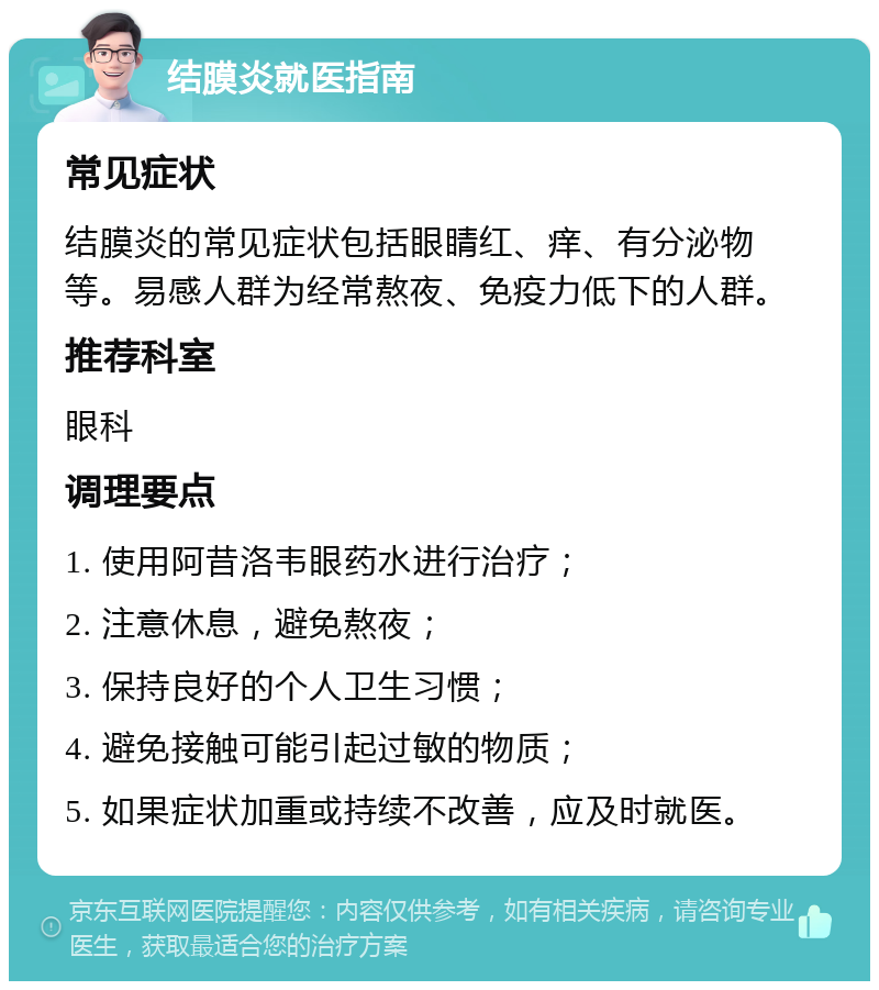 结膜炎就医指南 常见症状 结膜炎的常见症状包括眼睛红、痒、有分泌物等。易感人群为经常熬夜、免疫力低下的人群。 推荐科室 眼科 调理要点 1. 使用阿昔洛韦眼药水进行治疗； 2. 注意休息，避免熬夜； 3. 保持良好的个人卫生习惯； 4. 避免接触可能引起过敏的物质； 5. 如果症状加重或持续不改善，应及时就医。