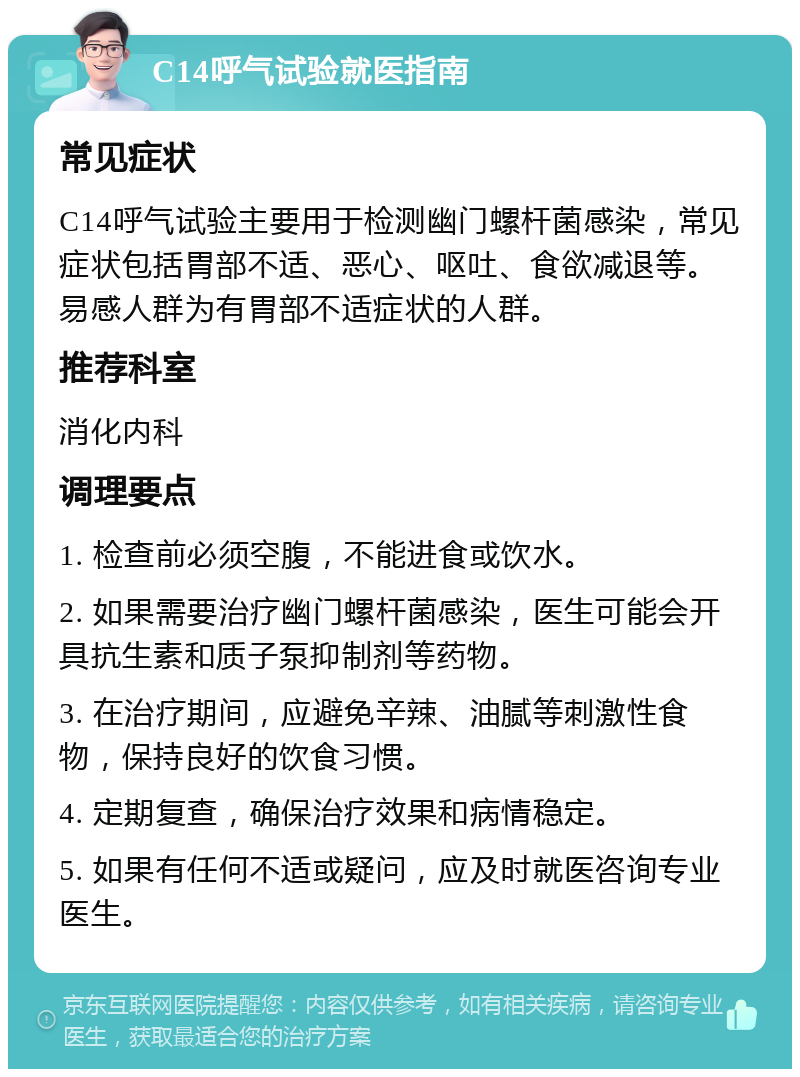 C14呼气试验就医指南 常见症状 C14呼气试验主要用于检测幽门螺杆菌感染，常见症状包括胃部不适、恶心、呕吐、食欲减退等。易感人群为有胃部不适症状的人群。 推荐科室 消化内科 调理要点 1. 检查前必须空腹，不能进食或饮水。 2. 如果需要治疗幽门螺杆菌感染，医生可能会开具抗生素和质子泵抑制剂等药物。 3. 在治疗期间，应避免辛辣、油腻等刺激性食物，保持良好的饮食习惯。 4. 定期复查，确保治疗效果和病情稳定。 5. 如果有任何不适或疑问，应及时就医咨询专业医生。