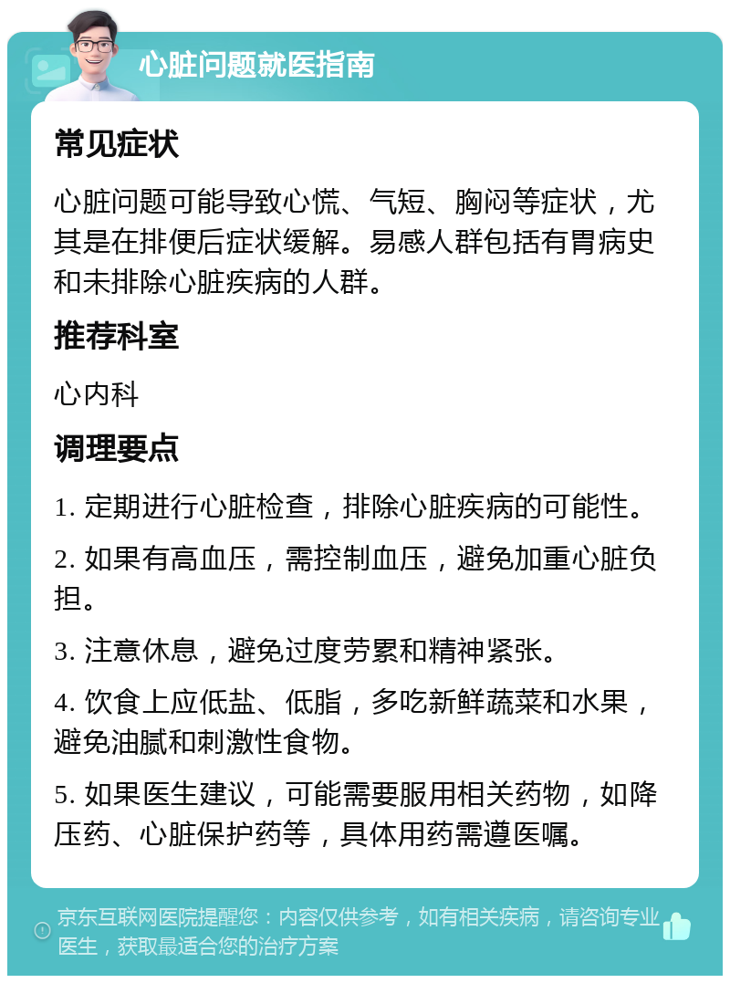 心脏问题就医指南 常见症状 心脏问题可能导致心慌、气短、胸闷等症状，尤其是在排便后症状缓解。易感人群包括有胃病史和未排除心脏疾病的人群。 推荐科室 心内科 调理要点 1. 定期进行心脏检查，排除心脏疾病的可能性。 2. 如果有高血压，需控制血压，避免加重心脏负担。 3. 注意休息，避免过度劳累和精神紧张。 4. 饮食上应低盐、低脂，多吃新鲜蔬菜和水果，避免油腻和刺激性食物。 5. 如果医生建议，可能需要服用相关药物，如降压药、心脏保护药等，具体用药需遵医嘱。