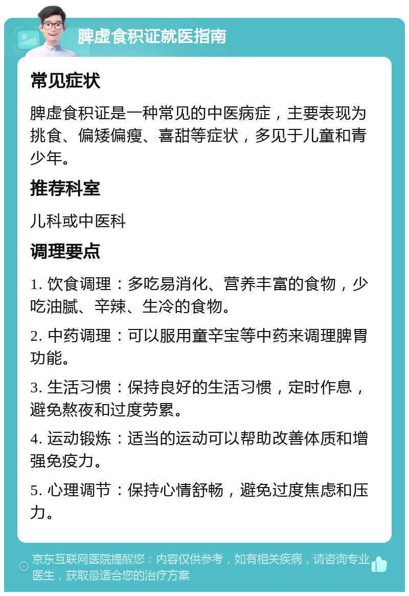 脾虚食积证就医指南 常见症状 脾虚食积证是一种常见的中医病症，主要表现为挑食、偏矮偏瘦、喜甜等症状，多见于儿童和青少年。 推荐科室 儿科或中医科 调理要点 1. 饮食调理：多吃易消化、营养丰富的食物，少吃油腻、辛辣、生冷的食物。 2. 中药调理：可以服用童辛宝等中药来调理脾胃功能。 3. 生活习惯：保持良好的生活习惯，定时作息，避免熬夜和过度劳累。 4. 运动锻炼：适当的运动可以帮助改善体质和增强免疫力。 5. 心理调节：保持心情舒畅，避免过度焦虑和压力。