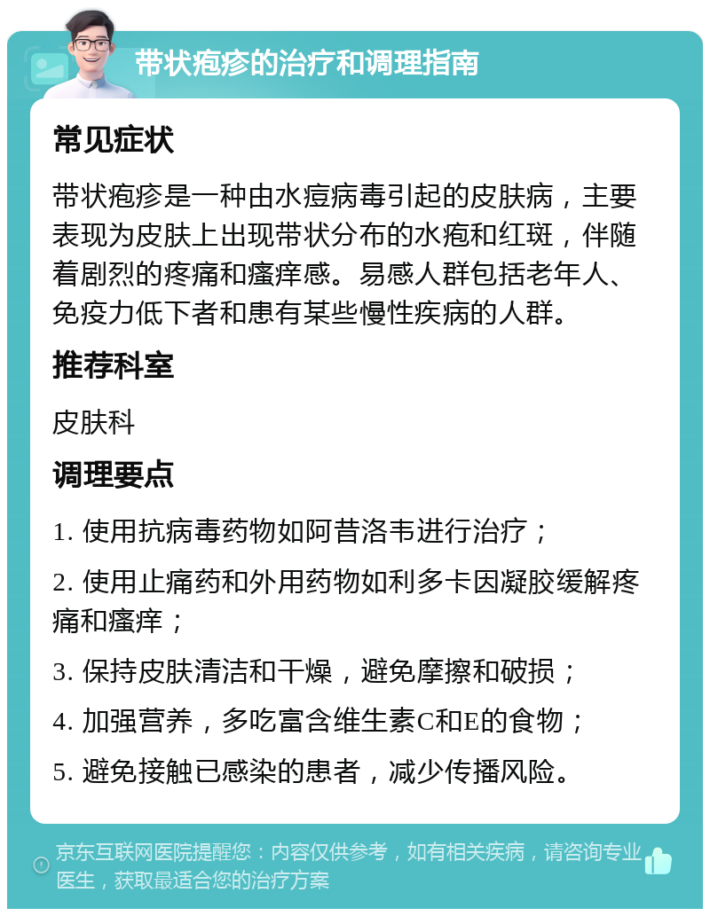 带状疱疹的治疗和调理指南 常见症状 带状疱疹是一种由水痘病毒引起的皮肤病，主要表现为皮肤上出现带状分布的水疱和红斑，伴随着剧烈的疼痛和瘙痒感。易感人群包括老年人、免疫力低下者和患有某些慢性疾病的人群。 推荐科室 皮肤科 调理要点 1. 使用抗病毒药物如阿昔洛韦进行治疗； 2. 使用止痛药和外用药物如利多卡因凝胶缓解疼痛和瘙痒； 3. 保持皮肤清洁和干燥，避免摩擦和破损； 4. 加强营养，多吃富含维生素C和E的食物； 5. 避免接触已感染的患者，减少传播风险。