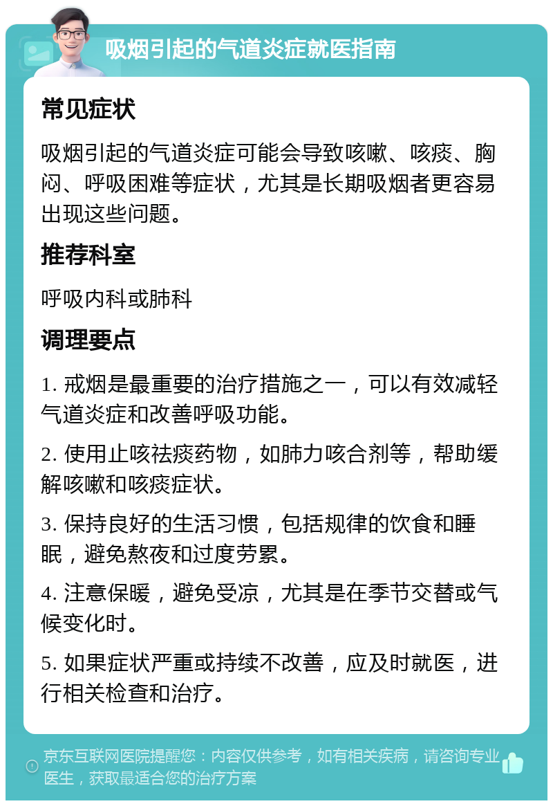 吸烟引起的气道炎症就医指南 常见症状 吸烟引起的气道炎症可能会导致咳嗽、咳痰、胸闷、呼吸困难等症状，尤其是长期吸烟者更容易出现这些问题。 推荐科室 呼吸内科或肺科 调理要点 1. 戒烟是最重要的治疗措施之一，可以有效减轻气道炎症和改善呼吸功能。 2. 使用止咳祛痰药物，如肺力咳合剂等，帮助缓解咳嗽和咳痰症状。 3. 保持良好的生活习惯，包括规律的饮食和睡眠，避免熬夜和过度劳累。 4. 注意保暖，避免受凉，尤其是在季节交替或气候变化时。 5. 如果症状严重或持续不改善，应及时就医，进行相关检查和治疗。