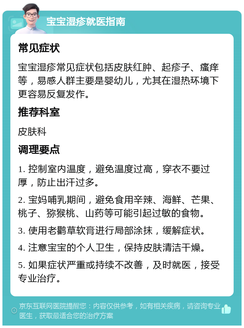 宝宝湿疹就医指南 常见症状 宝宝湿疹常见症状包括皮肤红肿、起疹子、瘙痒等，易感人群主要是婴幼儿，尤其在湿热环境下更容易反复发作。 推荐科室 皮肤科 调理要点 1. 控制室内温度，避免温度过高，穿衣不要过厚，防止出汗过多。 2. 宝妈哺乳期间，避免食用辛辣、海鲜、芒果、桃子、猕猴桃、山药等可能引起过敏的食物。 3. 使用老鹳草软膏进行局部涂抹，缓解症状。 4. 注意宝宝的个人卫生，保持皮肤清洁干燥。 5. 如果症状严重或持续不改善，及时就医，接受专业治疗。