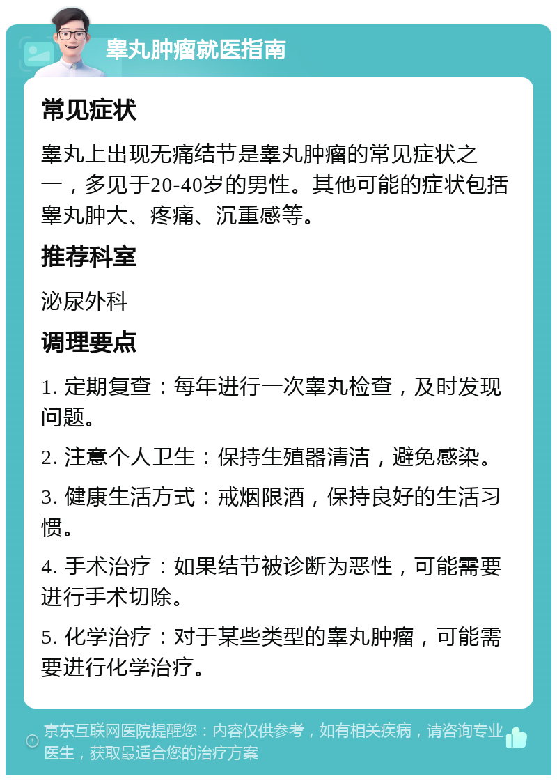 睾丸肿瘤就医指南 常见症状 睾丸上出现无痛结节是睾丸肿瘤的常见症状之一，多见于20-40岁的男性。其他可能的症状包括睾丸肿大、疼痛、沉重感等。 推荐科室 泌尿外科 调理要点 1. 定期复查：每年进行一次睾丸检查，及时发现问题。 2. 注意个人卫生：保持生殖器清洁，避免感染。 3. 健康生活方式：戒烟限酒，保持良好的生活习惯。 4. 手术治疗：如果结节被诊断为恶性，可能需要进行手术切除。 5. 化学治疗：对于某些类型的睾丸肿瘤，可能需要进行化学治疗。