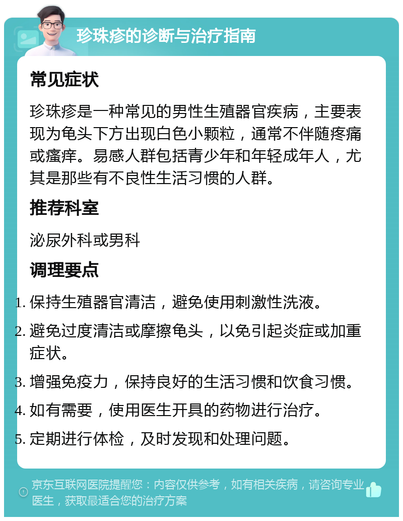 珍珠疹的诊断与治疗指南 常见症状 珍珠疹是一种常见的男性生殖器官疾病，主要表现为龟头下方出现白色小颗粒，通常不伴随疼痛或瘙痒。易感人群包括青少年和年轻成年人，尤其是那些有不良性生活习惯的人群。 推荐科室 泌尿外科或男科 调理要点 保持生殖器官清洁，避免使用刺激性洗液。 避免过度清洁或摩擦龟头，以免引起炎症或加重症状。 增强免疫力，保持良好的生活习惯和饮食习惯。 如有需要，使用医生开具的药物进行治疗。 定期进行体检，及时发现和处理问题。