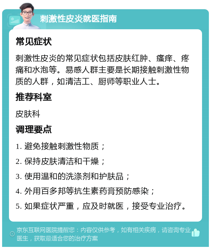 刺激性皮炎就医指南 常见症状 刺激性皮炎的常见症状包括皮肤红肿、瘙痒、疼痛和水泡等。易感人群主要是长期接触刺激性物质的人群，如清洁工、厨师等职业人士。 推荐科室 皮肤科 调理要点 1. 避免接触刺激性物质； 2. 保持皮肤清洁和干燥； 3. 使用温和的洗涤剂和护肤品； 4. 外用百多邦等抗生素药膏预防感染； 5. 如果症状严重，应及时就医，接受专业治疗。