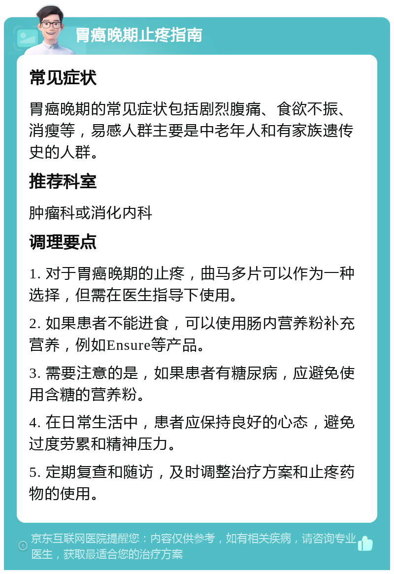 胃癌晚期止疼指南 常见症状 胃癌晚期的常见症状包括剧烈腹痛、食欲不振、消瘦等，易感人群主要是中老年人和有家族遗传史的人群。 推荐科室 肿瘤科或消化内科 调理要点 1. 对于胃癌晚期的止疼，曲马多片可以作为一种选择，但需在医生指导下使用。 2. 如果患者不能进食，可以使用肠内营养粉补充营养，例如Ensure等产品。 3. 需要注意的是，如果患者有糖尿病，应避免使用含糖的营养粉。 4. 在日常生活中，患者应保持良好的心态，避免过度劳累和精神压力。 5. 定期复查和随访，及时调整治疗方案和止疼药物的使用。