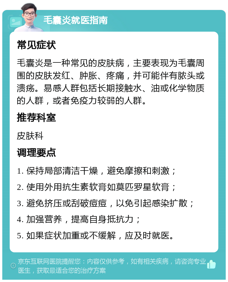 毛囊炎就医指南 常见症状 毛囊炎是一种常见的皮肤病，主要表现为毛囊周围的皮肤发红、肿胀、疼痛，并可能伴有脓头或溃疡。易感人群包括长期接触水、油或化学物质的人群，或者免疫力较弱的人群。 推荐科室 皮肤科 调理要点 1. 保持局部清洁干燥，避免摩擦和刺激； 2. 使用外用抗生素软膏如莫匹罗星软膏； 3. 避免挤压或刮破痘痘，以免引起感染扩散； 4. 加强营养，提高自身抵抗力； 5. 如果症状加重或不缓解，应及时就医。