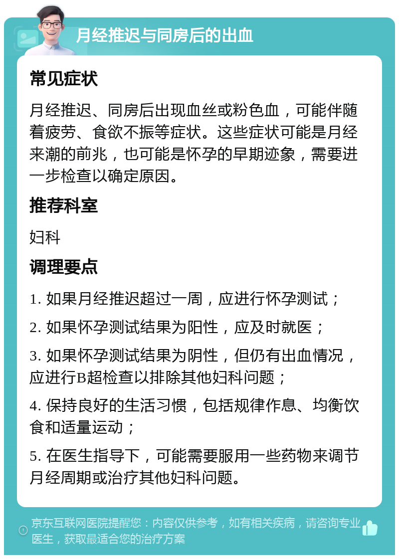 月经推迟与同房后的出血 常见症状 月经推迟、同房后出现血丝或粉色血，可能伴随着疲劳、食欲不振等症状。这些症状可能是月经来潮的前兆，也可能是怀孕的早期迹象，需要进一步检查以确定原因。 推荐科室 妇科 调理要点 1. 如果月经推迟超过一周，应进行怀孕测试； 2. 如果怀孕测试结果为阳性，应及时就医； 3. 如果怀孕测试结果为阴性，但仍有出血情况，应进行B超检查以排除其他妇科问题； 4. 保持良好的生活习惯，包括规律作息、均衡饮食和适量运动； 5. 在医生指导下，可能需要服用一些药物来调节月经周期或治疗其他妇科问题。