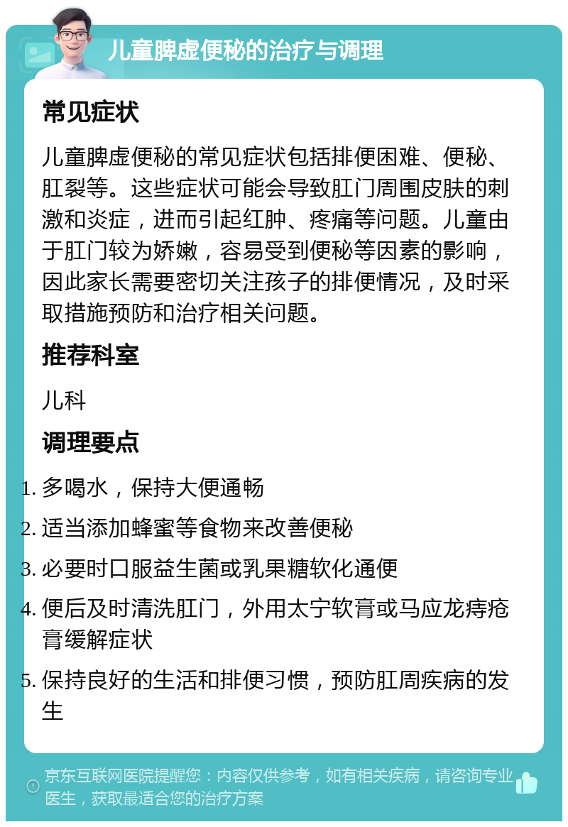 儿童脾虚便秘的治疗与调理 常见症状 儿童脾虚便秘的常见症状包括排便困难、便秘、肛裂等。这些症状可能会导致肛门周围皮肤的刺激和炎症，进而引起红肿、疼痛等问题。儿童由于肛门较为娇嫩，容易受到便秘等因素的影响，因此家长需要密切关注孩子的排便情况，及时采取措施预防和治疗相关问题。 推荐科室 儿科 调理要点 多喝水，保持大便通畅 适当添加蜂蜜等食物来改善便秘 必要时口服益生菌或乳果糖软化通便 便后及时清洗肛门，外用太宁软膏或马应龙痔疮膏缓解症状 保持良好的生活和排便习惯，预防肛周疾病的发生