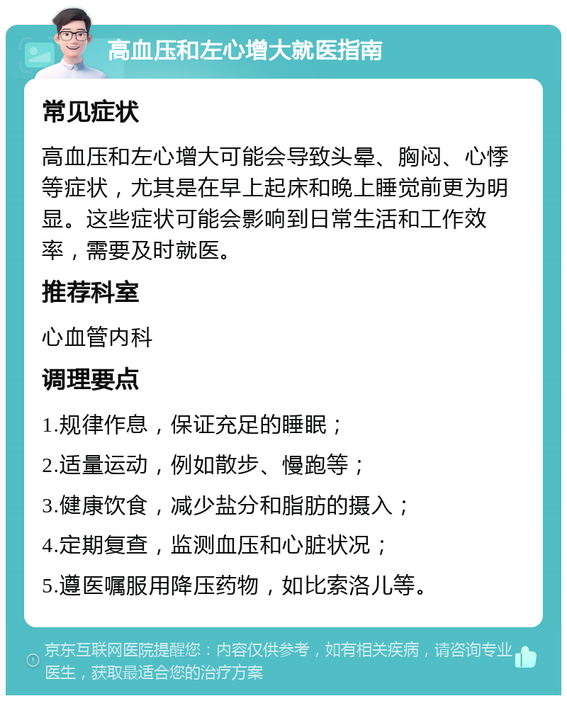 高血压和左心增大就医指南 常见症状 高血压和左心增大可能会导致头晕、胸闷、心悸等症状，尤其是在早上起床和晚上睡觉前更为明显。这些症状可能会影响到日常生活和工作效率，需要及时就医。 推荐科室 心血管内科 调理要点 1.规律作息，保证充足的睡眠； 2.适量运动，例如散步、慢跑等； 3.健康饮食，减少盐分和脂肪的摄入； 4.定期复查，监测血压和心脏状况； 5.遵医嘱服用降压药物，如比索洛儿等。