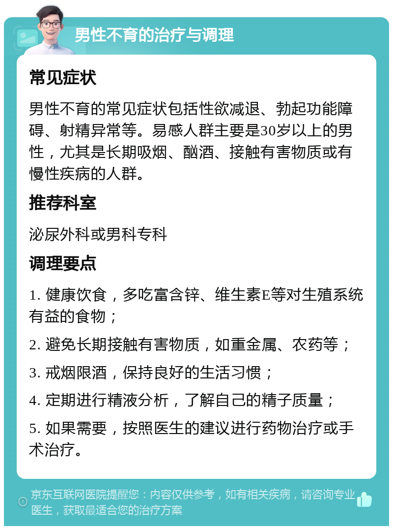 男性不育的治疗与调理 常见症状 男性不育的常见症状包括性欲减退、勃起功能障碍、射精异常等。易感人群主要是30岁以上的男性，尤其是长期吸烟、酗酒、接触有害物质或有慢性疾病的人群。 推荐科室 泌尿外科或男科专科 调理要点 1. 健康饮食，多吃富含锌、维生素E等对生殖系统有益的食物； 2. 避免长期接触有害物质，如重金属、农药等； 3. 戒烟限酒，保持良好的生活习惯； 4. 定期进行精液分析，了解自己的精子质量； 5. 如果需要，按照医生的建议进行药物治疗或手术治疗。