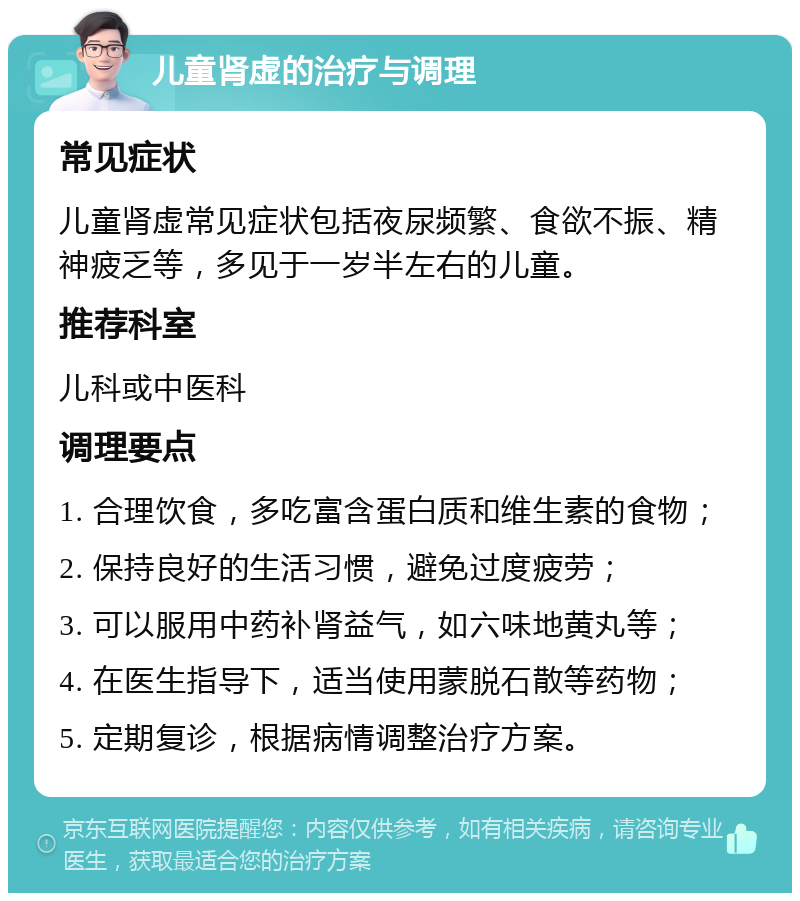 儿童肾虚的治疗与调理 常见症状 儿童肾虚常见症状包括夜尿频繁、食欲不振、精神疲乏等，多见于一岁半左右的儿童。 推荐科室 儿科或中医科 调理要点 1. 合理饮食，多吃富含蛋白质和维生素的食物； 2. 保持良好的生活习惯，避免过度疲劳； 3. 可以服用中药补肾益气，如六味地黄丸等； 4. 在医生指导下，适当使用蒙脱石散等药物； 5. 定期复诊，根据病情调整治疗方案。