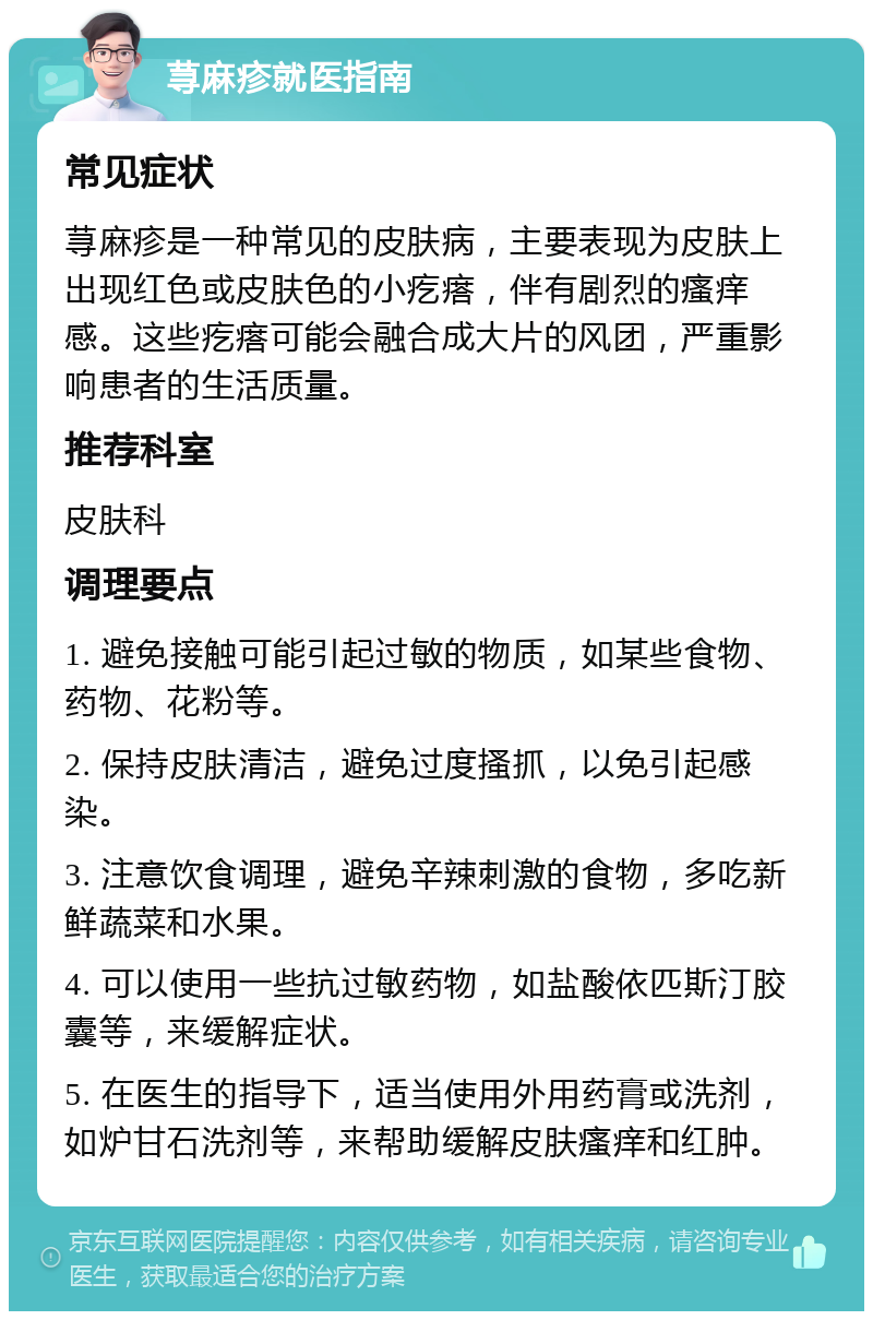 荨麻疹就医指南 常见症状 荨麻疹是一种常见的皮肤病，主要表现为皮肤上出现红色或皮肤色的小疙瘩，伴有剧烈的瘙痒感。这些疙瘩可能会融合成大片的风团，严重影响患者的生活质量。 推荐科室 皮肤科 调理要点 1. 避免接触可能引起过敏的物质，如某些食物、药物、花粉等。 2. 保持皮肤清洁，避免过度搔抓，以免引起感染。 3. 注意饮食调理，避免辛辣刺激的食物，多吃新鲜蔬菜和水果。 4. 可以使用一些抗过敏药物，如盐酸依匹斯汀胶囊等，来缓解症状。 5. 在医生的指导下，适当使用外用药膏或洗剂，如炉甘石洗剂等，来帮助缓解皮肤瘙痒和红肿。