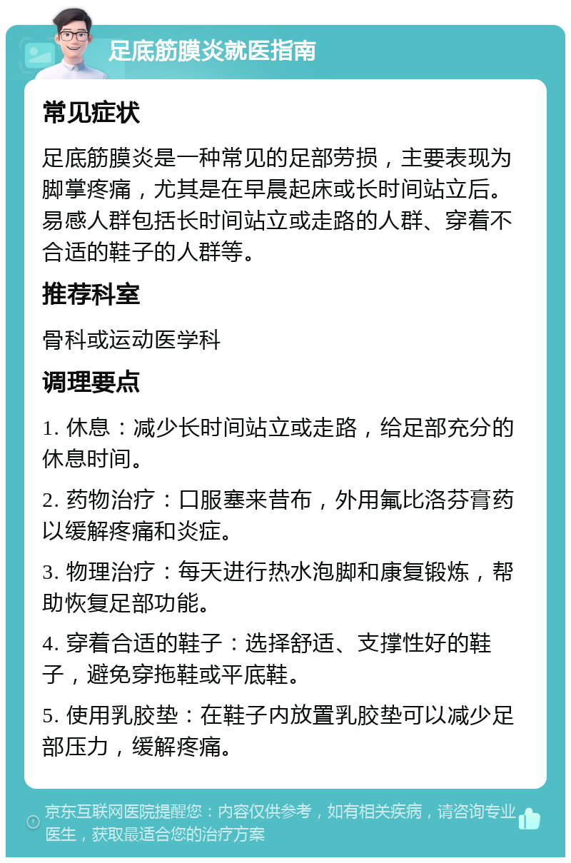 足底筋膜炎就医指南 常见症状 足底筋膜炎是一种常见的足部劳损，主要表现为脚掌疼痛，尤其是在早晨起床或长时间站立后。易感人群包括长时间站立或走路的人群、穿着不合适的鞋子的人群等。 推荐科室 骨科或运动医学科 调理要点 1. 休息：减少长时间站立或走路，给足部充分的休息时间。 2. 药物治疗：口服塞来昔布，外用氟比洛芬膏药以缓解疼痛和炎症。 3. 物理治疗：每天进行热水泡脚和康复锻炼，帮助恢复足部功能。 4. 穿着合适的鞋子：选择舒适、支撑性好的鞋子，避免穿拖鞋或平底鞋。 5. 使用乳胶垫：在鞋子内放置乳胶垫可以减少足部压力，缓解疼痛。