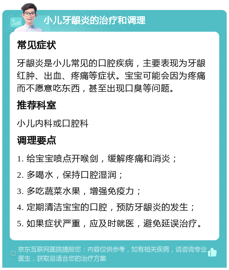 小儿牙龈炎的治疗和调理 常见症状 牙龈炎是小儿常见的口腔疾病，主要表现为牙龈红肿、出血、疼痛等症状。宝宝可能会因为疼痛而不愿意吃东西，甚至出现口臭等问题。 推荐科室 小儿内科或口腔科 调理要点 1. 给宝宝喷点开喉剑，缓解疼痛和消炎； 2. 多喝水，保持口腔湿润； 3. 多吃蔬菜水果，增强免疫力； 4. 定期清洁宝宝的口腔，预防牙龈炎的发生； 5. 如果症状严重，应及时就医，避免延误治疗。