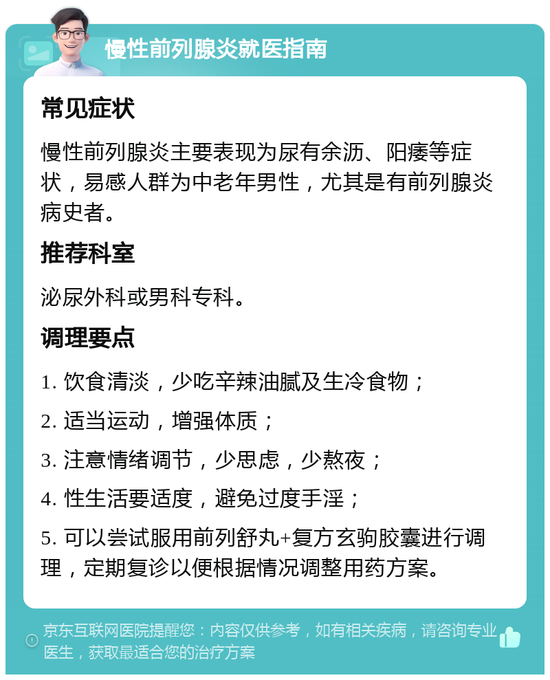 慢性前列腺炎就医指南 常见症状 慢性前列腺炎主要表现为尿有余沥、阳痿等症状，易感人群为中老年男性，尤其是有前列腺炎病史者。 推荐科室 泌尿外科或男科专科。 调理要点 1. 饮食清淡，少吃辛辣油腻及生冷食物； 2. 适当运动，增强体质； 3. 注意情绪调节，少思虑，少熬夜； 4. 性生活要适度，避免过度手淫； 5. 可以尝试服用前列舒丸+复方玄驹胶囊进行调理，定期复诊以便根据情况调整用药方案。