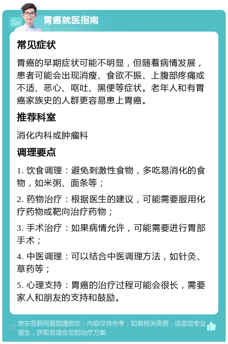 胃癌就医指南 常见症状 胃癌的早期症状可能不明显，但随着病情发展，患者可能会出现消瘦、食欲不振、上腹部疼痛或不适、恶心、呕吐、黑便等症状。老年人和有胃癌家族史的人群更容易患上胃癌。 推荐科室 消化内科或肿瘤科 调理要点 1. 饮食调理：避免刺激性食物，多吃易消化的食物，如米粥、面条等； 2. 药物治疗：根据医生的建议，可能需要服用化疗药物或靶向治疗药物； 3. 手术治疗：如果病情允许，可能需要进行胃部手术； 4. 中医调理：可以结合中医调理方法，如针灸、草药等； 5. 心理支持：胃癌的治疗过程可能会很长，需要家人和朋友的支持和鼓励。