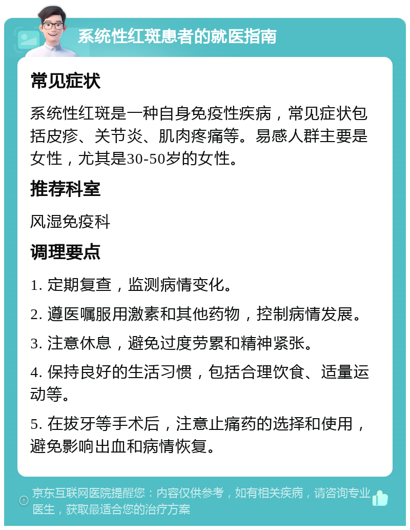 系统性红斑患者的就医指南 常见症状 系统性红斑是一种自身免疫性疾病，常见症状包括皮疹、关节炎、肌肉疼痛等。易感人群主要是女性，尤其是30-50岁的女性。 推荐科室 风湿免疫科 调理要点 1. 定期复查，监测病情变化。 2. 遵医嘱服用激素和其他药物，控制病情发展。 3. 注意休息，避免过度劳累和精神紧张。 4. 保持良好的生活习惯，包括合理饮食、适量运动等。 5. 在拔牙等手术后，注意止痛药的选择和使用，避免影响出血和病情恢复。