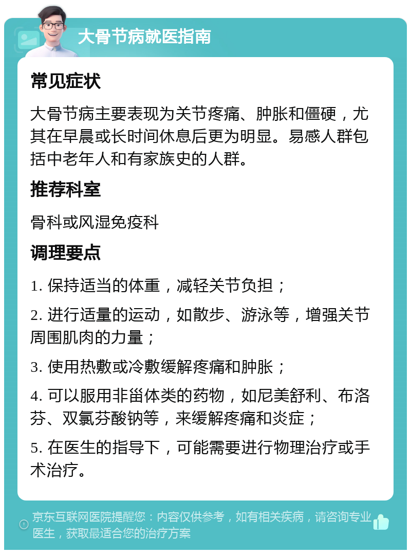 大骨节病就医指南 常见症状 大骨节病主要表现为关节疼痛、肿胀和僵硬，尤其在早晨或长时间休息后更为明显。易感人群包括中老年人和有家族史的人群。 推荐科室 骨科或风湿免疫科 调理要点 1. 保持适当的体重，减轻关节负担； 2. 进行适量的运动，如散步、游泳等，增强关节周围肌肉的力量； 3. 使用热敷或冷敷缓解疼痛和肿胀； 4. 可以服用非甾体类的药物，如尼美舒利、布洛芬、双氯芬酸钠等，来缓解疼痛和炎症； 5. 在医生的指导下，可能需要进行物理治疗或手术治疗。