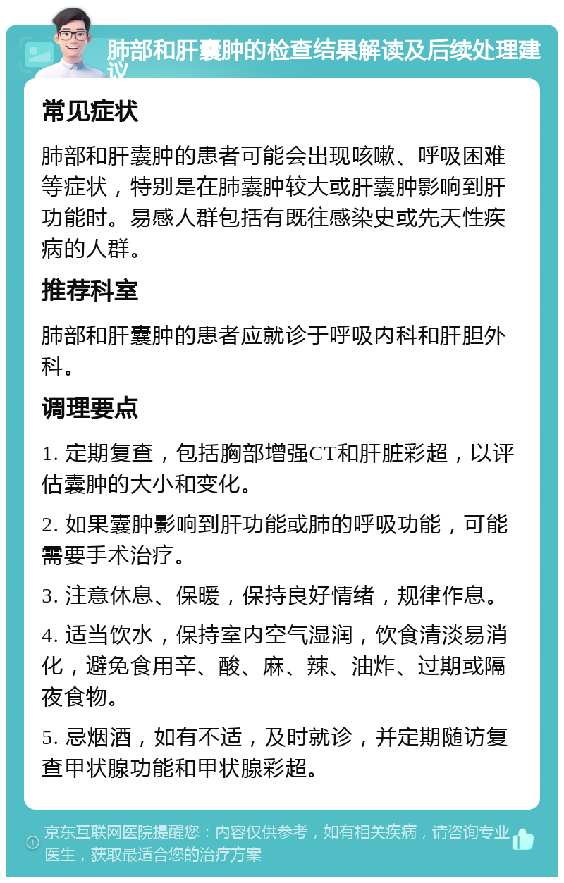 肺部和肝囊肿的检查结果解读及后续处理建议 常见症状 肺部和肝囊肿的患者可能会出现咳嗽、呼吸困难等症状，特别是在肺囊肿较大或肝囊肿影响到肝功能时。易感人群包括有既往感染史或先天性疾病的人群。 推荐科室 肺部和肝囊肿的患者应就诊于呼吸内科和肝胆外科。 调理要点 1. 定期复查，包括胸部增强CT和肝脏彩超，以评估囊肿的大小和变化。 2. 如果囊肿影响到肝功能或肺的呼吸功能，可能需要手术治疗。 3. 注意休息、保暖，保持良好情绪，规律作息。 4. 适当饮水，保持室内空气湿润，饮食清淡易消化，避免食用辛、酸、麻、辣、油炸、过期或隔夜食物。 5. 忌烟酒，如有不适，及时就诊，并定期随访复查甲状腺功能和甲状腺彩超。