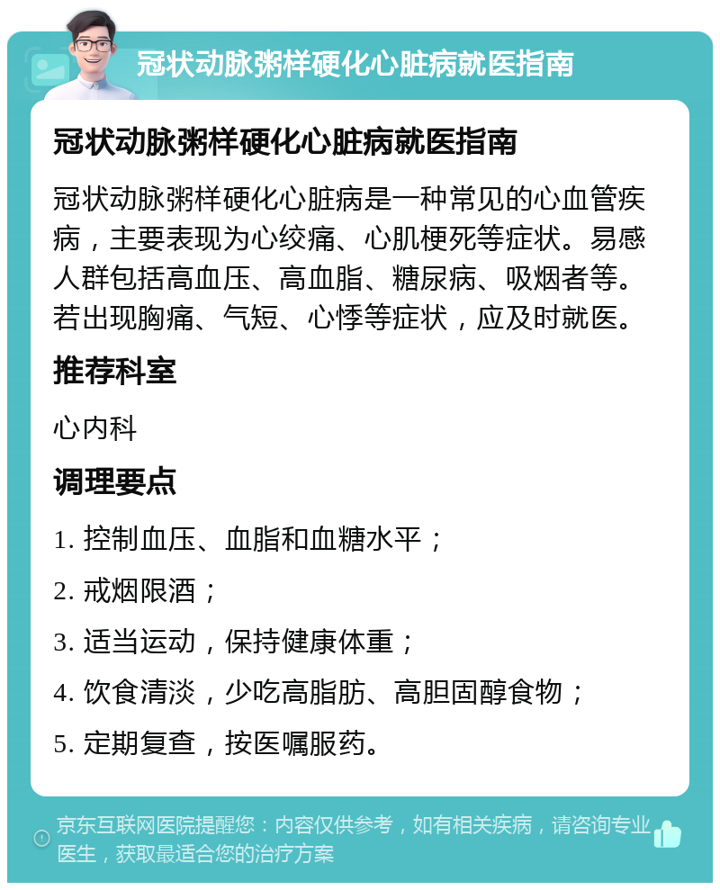 冠状动脉粥样硬化心脏病就医指南 冠状动脉粥样硬化心脏病就医指南 冠状动脉粥样硬化心脏病是一种常见的心血管疾病，主要表现为心绞痛、心肌梗死等症状。易感人群包括高血压、高血脂、糖尿病、吸烟者等。若出现胸痛、气短、心悸等症状，应及时就医。 推荐科室 心内科 调理要点 1. 控制血压、血脂和血糖水平； 2. 戒烟限酒； 3. 适当运动，保持健康体重； 4. 饮食清淡，少吃高脂肪、高胆固醇食物； 5. 定期复查，按医嘱服药。