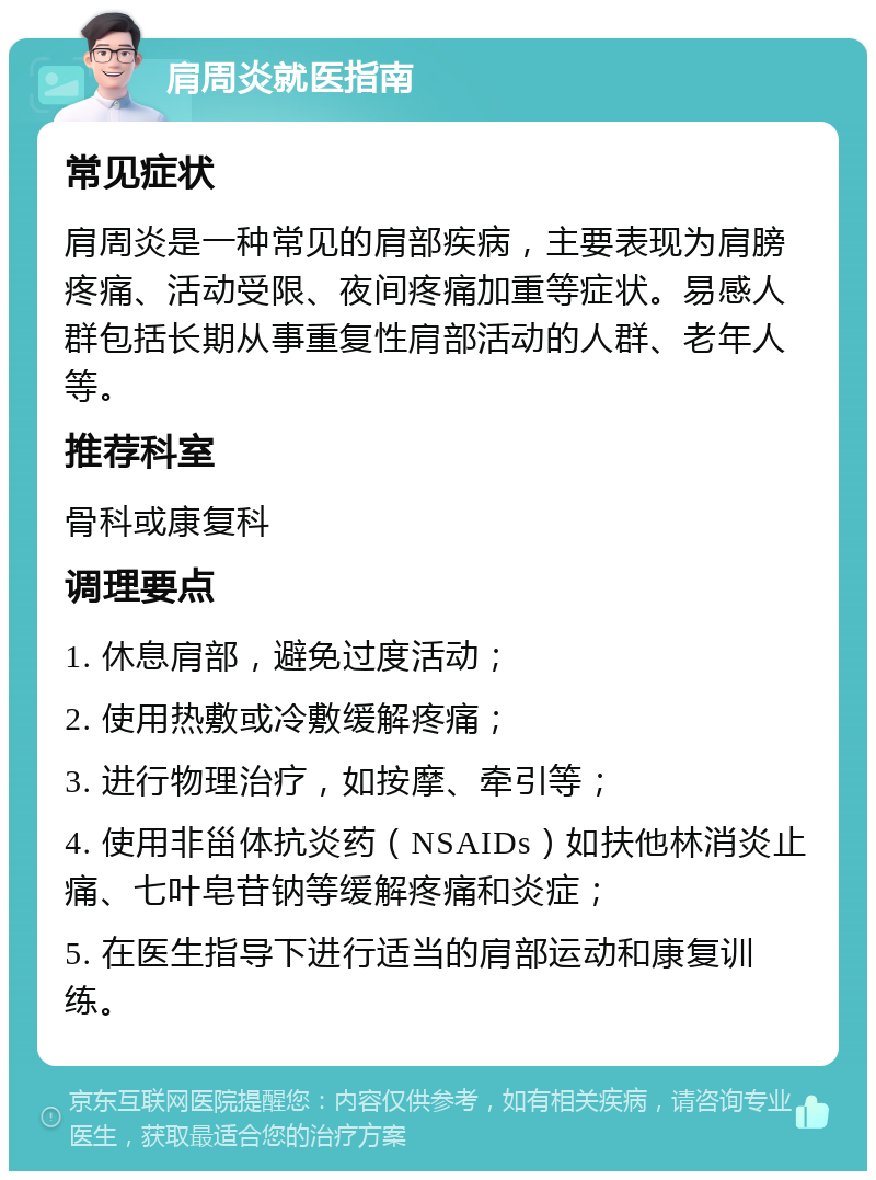 肩周炎就医指南 常见症状 肩周炎是一种常见的肩部疾病，主要表现为肩膀疼痛、活动受限、夜间疼痛加重等症状。易感人群包括长期从事重复性肩部活动的人群、老年人等。 推荐科室 骨科或康复科 调理要点 1. 休息肩部，避免过度活动； 2. 使用热敷或冷敷缓解疼痛； 3. 进行物理治疗，如按摩、牵引等； 4. 使用非甾体抗炎药（NSAIDs）如扶他林消炎止痛、七叶皂苷钠等缓解疼痛和炎症； 5. 在医生指导下进行适当的肩部运动和康复训练。