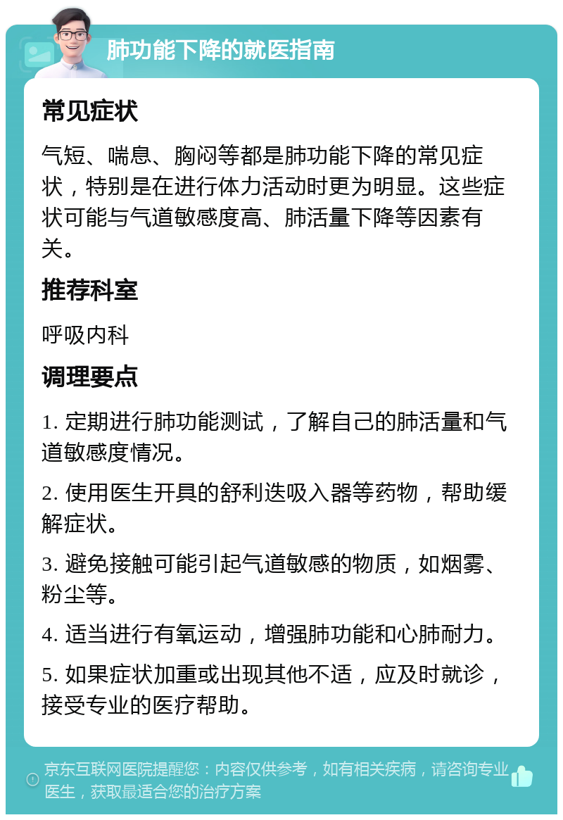 肺功能下降的就医指南 常见症状 气短、喘息、胸闷等都是肺功能下降的常见症状，特别是在进行体力活动时更为明显。这些症状可能与气道敏感度高、肺活量下降等因素有关。 推荐科室 呼吸内科 调理要点 1. 定期进行肺功能测试，了解自己的肺活量和气道敏感度情况。 2. 使用医生开具的舒利迭吸入器等药物，帮助缓解症状。 3. 避免接触可能引起气道敏感的物质，如烟雾、粉尘等。 4. 适当进行有氧运动，增强肺功能和心肺耐力。 5. 如果症状加重或出现其他不适，应及时就诊，接受专业的医疗帮助。