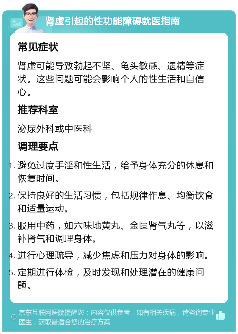 肾虚引起的性功能障碍就医指南 常见症状 肾虚可能导致勃起不坚、龟头敏感、遗精等症状。这些问题可能会影响个人的性生活和自信心。 推荐科室 泌尿外科或中医科 调理要点 避免过度手淫和性生活，给予身体充分的休息和恢复时间。 保持良好的生活习惯，包括规律作息、均衡饮食和适量运动。 服用中药，如六味地黄丸、金匮肾气丸等，以滋补肾气和调理身体。 进行心理疏导，减少焦虑和压力对身体的影响。 定期进行体检，及时发现和处理潜在的健康问题。