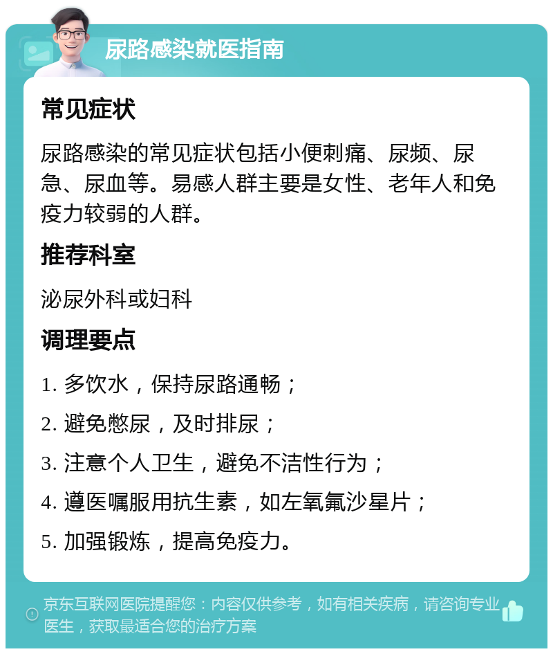 尿路感染就医指南 常见症状 尿路感染的常见症状包括小便刺痛、尿频、尿急、尿血等。易感人群主要是女性、老年人和免疫力较弱的人群。 推荐科室 泌尿外科或妇科 调理要点 1. 多饮水，保持尿路通畅； 2. 避免憋尿，及时排尿； 3. 注意个人卫生，避免不洁性行为； 4. 遵医嘱服用抗生素，如左氧氟沙星片； 5. 加强锻炼，提高免疫力。