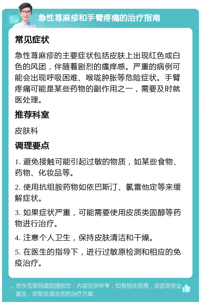 急性荨麻疹和手臂疼痛的治疗指南 常见症状 急性荨麻疹的主要症状包括皮肤上出现红色或白色的风团，伴随着剧烈的瘙痒感。严重的病例可能会出现呼吸困难、喉咙肿胀等危险症状。手臂疼痛可能是某些药物的副作用之一，需要及时就医处理。 推荐科室 皮肤科 调理要点 1. 避免接触可能引起过敏的物质，如某些食物、药物、化妆品等。 2. 使用抗组胺药物如依巴斯汀、氯雷他定等来缓解症状。 3. 如果症状严重，可能需要使用皮质类固醇等药物进行治疗。 4. 注意个人卫生，保持皮肤清洁和干燥。 5. 在医生的指导下，进行过敏原检测和相应的免疫治疗。