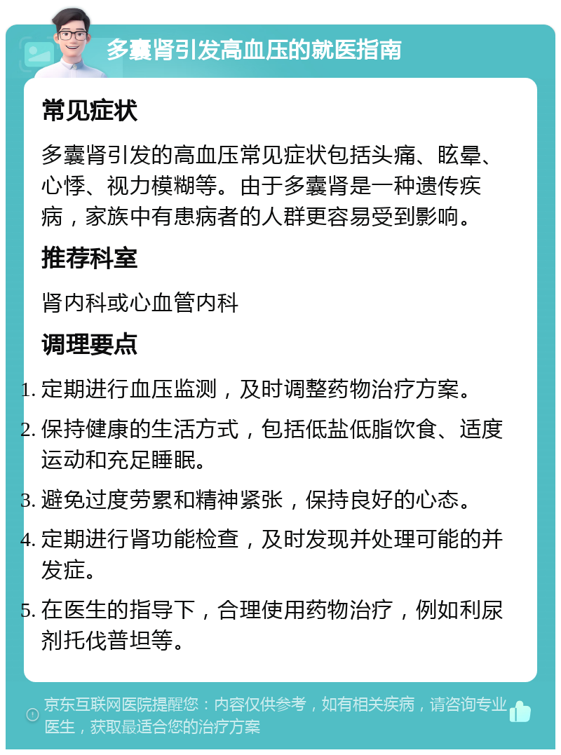 多囊肾引发高血压的就医指南 常见症状 多囊肾引发的高血压常见症状包括头痛、眩晕、心悸、视力模糊等。由于多囊肾是一种遗传疾病，家族中有患病者的人群更容易受到影响。 推荐科室 肾内科或心血管内科 调理要点 定期进行血压监测，及时调整药物治疗方案。 保持健康的生活方式，包括低盐低脂饮食、适度运动和充足睡眠。 避免过度劳累和精神紧张，保持良好的心态。 定期进行肾功能检查，及时发现并处理可能的并发症。 在医生的指导下，合理使用药物治疗，例如利尿剂托伐普坦等。