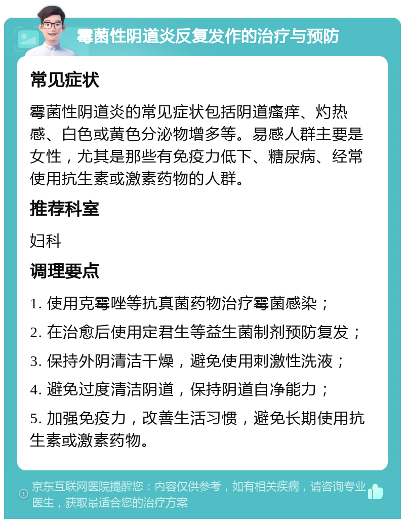 霉菌性阴道炎反复发作的治疗与预防 常见症状 霉菌性阴道炎的常见症状包括阴道瘙痒、灼热感、白色或黄色分泌物增多等。易感人群主要是女性，尤其是那些有免疫力低下、糖尿病、经常使用抗生素或激素药物的人群。 推荐科室 妇科 调理要点 1. 使用克霉唑等抗真菌药物治疗霉菌感染； 2. 在治愈后使用定君生等益生菌制剂预防复发； 3. 保持外阴清洁干燥，避免使用刺激性洗液； 4. 避免过度清洁阴道，保持阴道自净能力； 5. 加强免疫力，改善生活习惯，避免长期使用抗生素或激素药物。