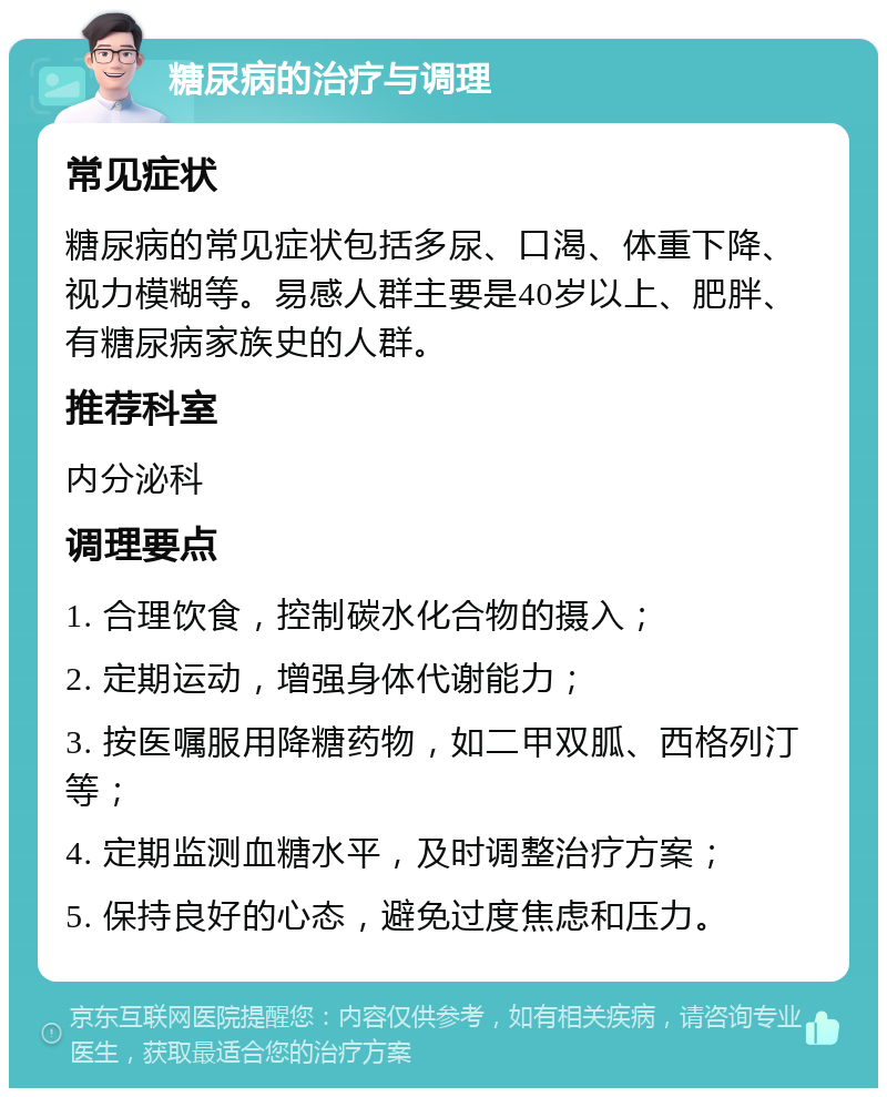 糖尿病的治疗与调理 常见症状 糖尿病的常见症状包括多尿、口渴、体重下降、视力模糊等。易感人群主要是40岁以上、肥胖、有糖尿病家族史的人群。 推荐科室 内分泌科 调理要点 1. 合理饮食，控制碳水化合物的摄入； 2. 定期运动，增强身体代谢能力； 3. 按医嘱服用降糖药物，如二甲双胍、西格列汀等； 4. 定期监测血糖水平，及时调整治疗方案； 5. 保持良好的心态，避免过度焦虑和压力。